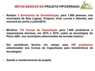 METAS BÁSICAS DO PROJETO FIP/CERRADO:
- Realizar 5 Seminários de Sensibilização, para 1.500 pessoas, nos
municípios de Sete Lagoas, Pirapora, Unai, Lavras e Uberaba, que
ocorrerá em junho e julho/2015;
- Ministrar 110 Cursos de Capacitação para 1.600 produtores e
responsáveis técnicos, em 2015 e 2016, sobre as tecnologias do
Plano ABC, nos municípios selecionados do cerrado mineiro;
- Dar assistência técnica em campo para 400 produtores
selecionados nos Cursos de Capacitação para transferência de
tecnologias;
- Gestão e monitoramento do projeto.
 