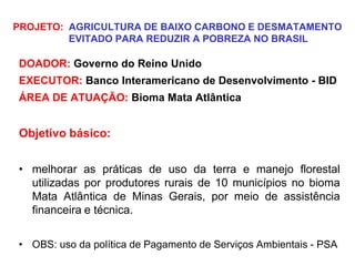 PROJETO: AGRICULTURA DE BAIXO CARBONO E DESMATAMENTO
EVITADO PARA REDUZIR A POBREZA NO BRASIL
DOADOR: Governo do Reino Unido
EXECUTOR: Banco Interamericano de Desenvolvimento - BID
ÁREA DE ATUAÇÃO: Bioma Mata Atlântica
Objetivo básico:
• melhorar as práticas de uso da terra e manejo florestal
utilizadas por produtores rurais de 10 municípios no bioma
Mata Atlântica de Minas Gerais, por meio de assistência
financeira e técnica.
• OBS: uso da política de Pagamento de Serviços Ambientais - PSA
 