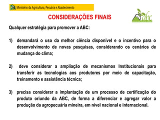 CONSIDERAÇÕES FINAIS
Qualquer estratégia para promover a ABC:
1) demandará o uso da melhor ciência disponível e o incentivo para o
desenvolvimento de novas pesquisas, considerando os cenários de
mudança do clima;
2) deve considerar a ampliação de mecanismos Institucionais para
transferir as tecnologias aos produtores por meio de capacitação,
treinamento e assistência técnica;
3) precisa considerar a implantação de um processo de certificação do
produto oriundo da ABC, de forma a diferenciar e agregar valor a
produção da agropecuária mineira, em nível nacional e internacional.
 