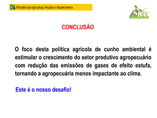 CONCLUSÃO
O foco desta política agrícola de cunho ambiental é
estimular o crescimento do setor produtivo agropecuário
com redução das emissões de gases de efeito estufa,
tornando a agropecuária menos impactante ao clima.
Este é o nosso desafio!
 