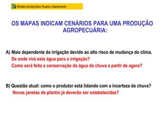 OS MAPAS INDICAM CENÁRIOS PARA UMA PRODUÇÃO
AGROPECUÁRIA:
A) Mais dependente da irrigação devido ao alto risco de mudança do clima.
De onde virá esta água para a irrigação?
Como será feita a conservação da água da chuva a partir de agora?
B) Questão atual: como o produtor está lidando com a incerteza da chuva?
Novas janelas de plantio já deverão ser estabelecidas?
 