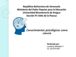República Bolivariana de Venezuela
Ministerio del Poder Popular para la Educación
Universidad Bicentenaria de Aragua
Sección P1 Valle de la Pascua
Conocimientos psicológicos como
ciencia
Realizado por:
Lorianny Morales T.
CI: 22.615.493
 