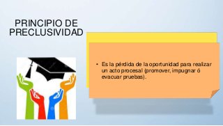 PRINCIPIO DE
PRECLUSIVIDAD
• Es la pérdida de la oportunidad para realizar
un acto procesal (promover, impugnar ó
evacuar pruebas).
 