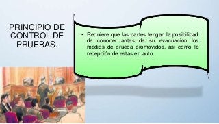 PRINCIPIO DE
CONTROL DE
PRUEBAS.
• Requiere que las partes tengan la posibilidad
de conocer antes de su evacuación los
medios de prueba promovidos, así como la
recepción de estas en auto.
 