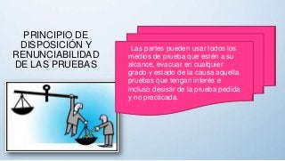 Las partes pueden usar todos los
medios de prueba que estén a su
alcance, evacuar en cualquier
grado y estado de la causa aquella
pruebas que tengan interés e
incluso desistir de la prueba pedida
y no practicada.
PRINCIPIO DE
DISPOSICIÓN Y
RENUNCIABILIDAD
DE LAS PRUEBAS
 
