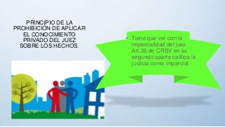 PRINCIPIO DE LA
PROHIBICIÓN DE APLICAR
EL CONOCIMIENTO
PRIVADO DEL JUEZ
SOBRE LOS HECHOS.
• Tiene que ver con la
imparcialidad del juez.
Art.26 de CRBV en su
segundo aparte califica la
justicia como imparcial.
 
