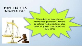 PRINCIPIO DE LA
IMPARCIALIDAD.
El juez debe ser imparcial, así
mismo debe garantizar el derecho
de defensa y debe mantener a las
partes en iguales condiciones (art.
15 del CPC).
 