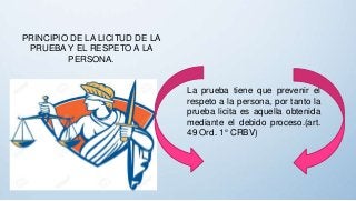 PRINCIPIO DE LA LICITUD DE LA
PRUEBA Y EL RESPETO A LA
PERSONA.
La prueba tiene que prevenir el
respeto a la persona, por tanto la
prueba licita es aquella obtenida
mediante el debido proceso.(art.
49 Ord. 1° CRBV)
 