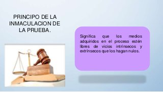 PRINCIPO DE LA
INMACULACION DE
LA PRUEBA.
Significa que los medios
adquiridos en el proceso estén
libres de vicios intrínsecos y
extrínsecos que los hagan nulos.
 