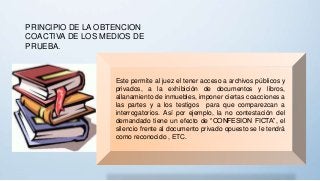 PRINCIPIO DE LA OBTENCION
COACTIVA DE LOS MEDIOS DE
PRUEBA.
Este permite al juez el tener acceso a archivos públicos y
privados, a la exhibición de documentos y libros,
allanamiento de inmuebles, imponer ciertas coacciones a
las partes y a los testigos para que comparezcan a
interrogatorios. Así por ejemplo, la no contestación del
demandado tiene un efecto de “CONFESION FICTA”, el
silencio frente al documento privado opuesto se le tendrá
como reconocido , ETC.
 