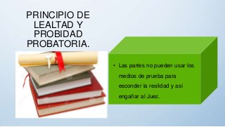 PRINCIPIO DE
LEALTAD Y
PROBIDAD
PROBATORIA.
• Las partes no pueden usar los
medios de prueba para
esconder la realidad y así
engañar al Juez.
 
