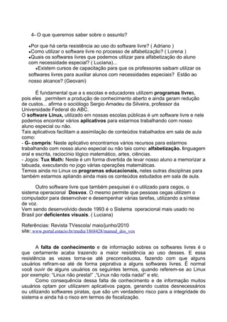 4- O que queremos saber sobre o assunto?

   ●Por que há certa resistência ao uso do software livre? ( Adriano )
   ●Como utilizar o software livre no processo de alfabetização? ( Lorena )
   ●Quais os softwares livres que podemos utilizar para alfabetização do aluno
   com necessidade especial? ( Luciana)...
      ●Existem cursos de capacitação para que os professores saibam utilizar os
   softwares livres para auxiliar alunos com necessidades especiais? Estão ao
   nosso alcance? (Geovani)

       É fundamental que a s escolas e educadores utilizem programas livres,
pois eles permitem a produção de conhecimento aberto e ainda geram redução
de custos... afirma o sociólogo Sergio Amadeu da Silveira, professor da
Universidade Federal do ABC.
O software Linux, utilizado em nossas escolas públicas é um software livre e nele
podemos encontrar vários aplicativos para estarmos trabalhando com nosso
aluno especial ou não.
Tais aplicativos facilitam a assimilação de conteúdos trabalhados em sala de aula
como:
- G- compris: Neste aplicativo encontramos vários recursos para estarmos
trabalhando com nosso aluno especial ou não tais como: alfabetização. linguagem
oral e escrita, raciocínio lógico matemático, artes, ciências.
- Jogos: Tux Math: Neste é um forma divertida de levar nosso aluno a memorizar a
tabuada, executando no jogo várias operações matemáticas.
Temos ainda no Linux os programas educacionais, neles outras disciplinas para
também estarmos apliando ainda mais os conteúdos estudados em sala de aula.

       Outro software livre que também pesquisei é o utilizado para cegos, o
sistema operacional Dosvox. O mesmo permite que pessoas cegas utilizem o
computador para desenvolver e desempenhar várias tarefas, utilizando a síntese
de voz.
Vem sendo desenvolvido desde 1993 é o Sistema operacional mais usado no
Brasil por deficientes visuais. ( Luciana)

Referências: Revista TVescola/ maio/junho/2010
site: www.portal.estacio.br/media/1868428/manual_dos_vox


       A falta de conhecimento e de informação sobres os softwares livres é o
que certamente acaba trazendo a maior resistência ao uso desses. E essa
resistência as vezes torna-se até preconceituosa, fazendo com que alguns
usuários refiram-se até de forma pejorativa a alguns softwares livres. É normal
você ouvir de alguns usuários os seguintes termos, quando referem-se ao Linux
por exemplo: “Linux não presta!” ,“Linux não roda nada!” e etc.
       Como consequência dessa falta de conhecimento e de informação muitos
usuários optam por utilizarem aplicativos pagos, gerando custos desnecessários
ou utilizando softwares piratas, que são um verdadeiro risco para a integridade do
sistema e ainda há o risco em termos de fiscalização.
 