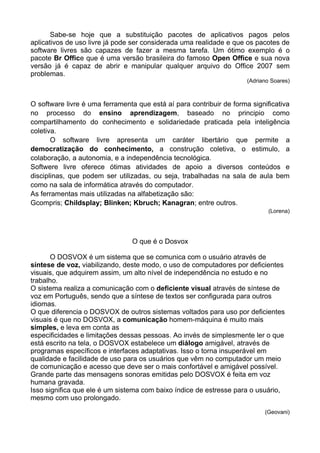 Sabe-se hoje que a substituição pacotes de aplicativos pagos pelos
aplicativos de uso livre já pode ser considerada uma realidade e que os pacotes de
software livres são capazes de fazer a mesma tarefa. Um ótimo exemplo é o
pacote Br Office que é uma versão brasileira do famoso Open Office e sua nova
versão já é capaz de abrir e manipular qualquer arquivo do Office 2007 sem
problemas.
                                                                      (Adriano Soares)



O software livre é uma ferramenta que está aí para contribuir de forma significativa
no processo do ensino aprendizagem, baseado no principio como
compartilhamento do conhecimento e solidariedade praticada pela inteligência
coletiva.
       O software livre apresenta um caráter libertário que permite a
democratização do conhecimento, a construção coletiva, o estimulo, a
colaboração, a autonomia, e a independência tecnológica.
Softwere livre oferece ótimas atividades de apoio a diversos conteúdos e
disciplinas, que podem ser utilizadas, ou seja, trabalhadas na sala de aula bem
como na sala de informática através do computador.
As ferramentas mais utilizadas na alfabetização são:
Gcompris; Childsplay; Blinken; Kbruch; Kanagran; entre outros.
                                                                              (Lorena)




                                O que é o Dosvox

       O DOSVOX é um sistema que se comunica com o usuário através de
síntese de voz, viabilizando, deste modo, o uso de computadores por deficientes
visuais, que adquirem assim, um alto nível de independência no estudo e no
trabalho.
O sistema realiza a comunicação com o deficiente visual através de síntese de
voz em Português, sendo que a síntese de textos ser configurada para outros
idiomas.
O que diferencia o DOSVOX de outros sistemas voltados para uso por deficientes
visuais é que no DOSVOX, a comunicação homem-máquina é muito mais
simples, e leva em conta as
especificidades e limitações dessas pessoas. Ao invés de simplesmente ler o que
está escrito na tela, o DOSVOX estabelece um diálogo amigável, através de
programas específicos e interfaces adaptativas. Isso o torna insuperável em
qualidade e facilidade de uso para os usuários que vêm no computador um meio
de comunicação e acesso que deve ser o mais confortável e amigável possível.
Grande parte das mensagens sonoras emitidas pelo DOSVOX é feita em voz
humana gravada.
Isso significa que ele é um sistema com baixo índice de estresse para o usuário,
mesmo com uso prolongado.
                                                                            (Geovani)
 