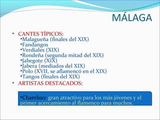 MÁLAGA
• CANTES TÍPICOS:
   •Malagueña (finales del XIX)
   •Fandangos
   •Verdiales (XIX)
   •Rondeña (segunda mitad del XIX)
   •Jabegote (XIX)
   •Jabera (mediados del XIX)
   •Polo (XVII, se aflamencó en el XIX)
   •Tangos (finales del XIX)
• ARTISTAS DESTACADOS:

   •Chambao: gran atractivo para los más jóvenes y el
   primer acercamiento al flamenco para muchos.
 