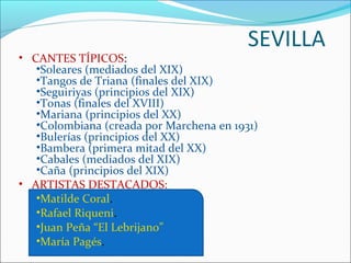 SEVILLA
• CANTES TÍPICOS:
   •Soleares (mediados del XIX)
   •Tangos de Triana (finales del XIX)
   •Seguiriyas (principios del XIX)
   •Tonas (finales del XVIII)
   •Mariana (principios del XX)
   •Colombiana (creada por Marchena en 1931)
   •Bulerías (principios del XX)
   •Bambera (primera mitad del XX)
   •Cabales (mediados del XIX)
   •Caña (principios del XIX)
• ARTISTAS DESTACADOS:
   •Matilde Coral.
   •Rafael Riqueni.
   •Juan Peña “El Lebrijano”
   •María Pagés.
 