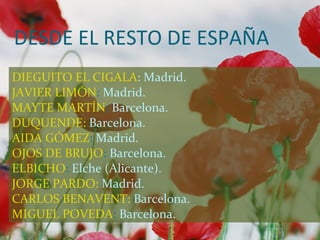 DESDE EL RESTO DE ESPAÑA
DIEGUITO EL CIGALA: Madrid.
JAVIER LIMÓN: Madrid.
MAYTE MARTÍN: Barcelona.
DUQUENDE: Barcelona.
AIDA GÓMEZ: Madrid.
OJOS DE BRUJO: Barcelona.
ELBICHO: Elche (Alicante).
JORGE PARDO: Madrid.
CARLOS BENAVENT: Barcelona.
MIGUEL POVEDA: Barcelona.
 