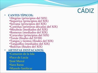 • CANTES TÍPICOS:
                                          CÁDIZ
   •Alegrías (principios del XIX)
   •Seguiriya (principios del XIX)
   •Serrana (principios del XIX)
   •Cantiñas (primeras décadas del XIX)
   •Mirabrás (mediados del XIX)
   •Romeras (mediados del XIX)
   •Caracoles (principios del XIX)
   •Tonás (finales del XVIII)
   •Tangos y tientos (finales del XIX)
   •Tanguillos (mediados del XIX)
   •Bulerías (finales del XIX)
• ARTISTAS DESTACADOS:
   •Camarón de la Isla.
   •Paco de Lucía.
   •José Mercé
   •Sara Baras.
   •Manolo Sanlúcar
 