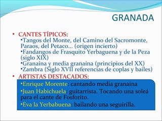 GRANADA
• CANTES TÍPICOS:
   •Tangos del Monte, del Camino del Sacromonte,
   Paraos, del Petaco... (origen incierto)
   •Fandangos de Frasquito Yerbaguena y de la Peza
   (siglo XIX)
   •Granaína y media granaína (principios del XX)
   •Zambra (Siglo XVII referencias de coplas y bailes)
• ARTISTAS DESTACADOS:
   •Enrique Morente: cantando media granaina
   •Juan Habichuela: guitarrista. Tocando una soleá
   para el cante de Fosforito.
   •Eva la Yerbabuena: bailando una seguirilla.
 