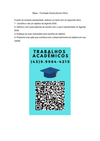 Mapa – Formação Sociocultural e Ética
A partir do contexto apresentado, elabore um texto com os seguintes itens:
1 – Escolha e cite um objetivo da Agenda 2030.
2- Defina-o com suas palavras de acordo com o que é apresentado na Agenda
2030.
3- Explique as suas motivações para escolha do objetivo.
4- Proponha uma ação que contribua com o desenvolvimento do objetivo em sua
cidade.
 