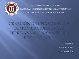UNIVERSIDAD FERMÍN TORO
     FACULTAD DE CIENCIAS ECONÓMICAS Y SOCIALES
          ESCUELA DE COMUNICACIÓN SOCIAL




CREACIÓN DE UNA CAMPAÑA
  COMUNICACIONAL PARA
FERRE-ANKA, C.A. SAN FELIPE
      EDO. YARACUY
                                           Alumna:
                                    Elizar C. Anka
                                    C.I.: 20.890.909
 