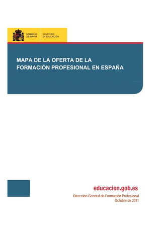 MAPA DE LA FORMACIÓN PROFESIONAL
MAPA DE LA OFERTA DE LA EN ESPAÑA
DEL SISTEMA EDUCATIVO

FORMACIÓN PROFESIONAL EN ESPAÑA

Dirección General de Formación Profesional
Octubre de 2011

 