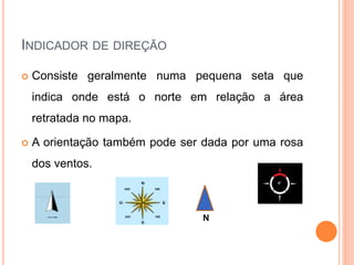 INDICADOR DE DIREÇÃO
Consiste geralmente numa pequena seta que
indica onde está o norte em relação a área
retratada no mapa.
A orientação também pode ser dada por uma rosa
dos ventos.
N
