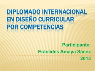 DIPLOMADO INTERNACIONAL
EN DISEÑO CURRICULAR
POR COMPETENCIAS
Participante:
Eráclides Amaya Sáenz
2013

 