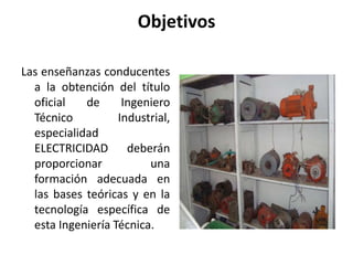 Objetivos

Las enseñanzas conducentes
  a la obtención del título
  oficial   de      Ingeniero
  Técnico          Industrial,
  especialidad
  ELECTRICIDAD deberán
  proporcionar           una
  formación adecuada en
  las bases teóricas y en la
  tecnología específica de
  esta Ingeniería Técnica.
 