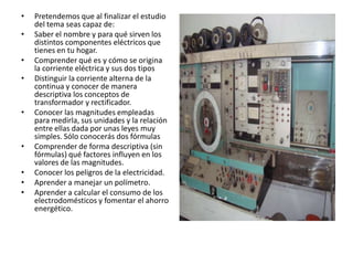 •   Pretendemos que al finalizar el estudio
    del tema seas capaz de:
•   Saber el nombre y para qué sirven los
    distintos componentes eléctricos que
    tienes en tu hogar.
•   Comprender qué es y cómo se origina
    la corriente eléctrica y sus dos tipos
•   Distinguir la corriente alterna de la
    continua y conocer de manera
    descriptiva los conceptos de
    transformador y rectificador.
•   Conocer las magnitudes empleadas
    para medirla, sus unidades y la relación
    entre ellas dada por unas leyes muy
    simples. Sólo conocerás dos fórmulas
•   Comprender de forma descriptiva (sin
    fórmulas) qué factores influyen en los
    valores de las magnitudes.
•   Conocer los peligros de la electricidad.
•   Aprender a manejar un polímetro.
•   Aprender a calcular el consumo de los
    electrodomésticos y fomentar el ahorro
    energético.
 