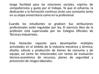 tenga facilidad para las relaciones sociales, espíritu de
compañerismo y gusto por el trabajo. Ya que el esfuerzo, la
dedicación y la formación continua serán una constante tanto
en su etapa universitaria como en la profesional.

Cuando los estudiantes se gradúen Sus atribuciones
profesionales están reguladas por ley. El ejercicio libre de la
profesión está supervisado por los Colegios Oficiales de
Técnicos Industriales.

Esta titulación capacita para desempeñar múltiples
actividades en el ámbito de la industria mecánica y térmica;
diseño, cálculo y producción de bienes de consumo y de
equipo, así como las relacionadas con tareas de evaluación
técnico-económica de recursos; planes de seguridad y
prevención de riesgos laborales.
 