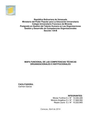 República Bolivariana de Venezuela
Ministerio del Poder Popular para La Educación Universitaria
Colegio Universitario Francisco de Miranda
Postgrado en Gestión del Talento Humano en Las Organizaciones
Gestión y Desarrollo de Competencias Organizacionales
Sección 134-B
MAPA FUNCIONAL DE LAS COMPETENCIAS TÉCNICAS
ORGANIZACIONALES E INSTITUCIONALES
FACILITADORA:
Carmen García
INTEGRANTES:
Morao Yurilma C.I. N° 14.046.228
Moreno Angélica C.I. N° 17.908.582
Reyes Laura C.I. N° 10.222.865
Caracas, Abril de 2014
 