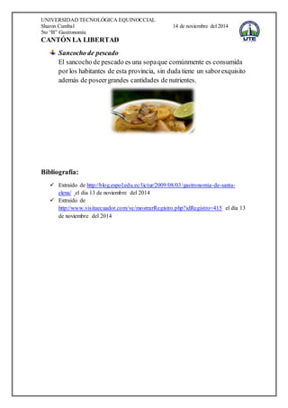 UNIVERSIDAD TECNOLÓGICA EQUINOCCIAL
Sharon Cumbal 14 de noviembre del 2014
5to “B” Gastronomía
CANTÓN LA LIBERTAD
Sancocho de pescado
El sancocho de pescado es una sopaque comúnmente es consumida
por los habitantes de esta provincia, sin duda tiene un saborexquisito
además de poseergrandes cantidades de nutrientes.
Bibliografía:
 Extraído de http://blog.espol.edu.ec/lictur/2009/08/03/gastronomia-de-santa-
elena/ el día 13 de noviembre del 2014
 Extraído de
http://www.visitaecuador.com/ve/mostrarRegistro.php?idRegistro=415 el día 13
de noviembre del 2014
 