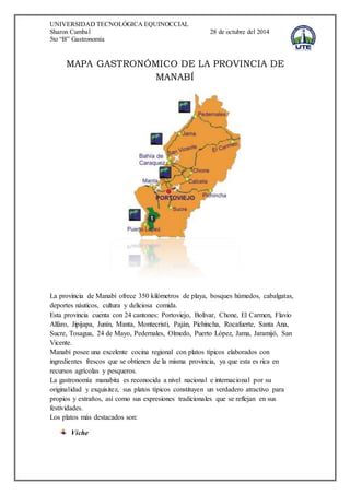 UNIVERSIDAD TECNOLÓGICA EQUINOCCIAL 
Sharon Cumbal 28 de octubre del 2014 
5to “B” Gastronomía 
MAPA GASTRONÓMICO DE LA PROVINCIA DE 
MANABÍ 
La provincia de Manabí ofrece 350 kilómetros de playa, bosques húmedos, cabalgatas, 
deportes náuticos, cultura y deliciosa comida. 
Esta provincia cuenta con 24 cantones: Portoviejo, Bolívar, Chone, El Carmen, Flavio 
Alfaro, Jipijapa, Junín, Manta, Montecristi, Paján, Pichincha, Rocafuerte, Santa Ana, 
Sucre, Tosagua, 24 de Mayo, Pedernales, Olmedo, Puerto López, Jama, Jaramijó, San 
Vicente. 
Manabí posee una excelente cocina regional con platos típicos elaborados con 
ingredientes frescos que se obtienen de la misma provincia, ya que esta es rica en 
recursos agrícolas y pesqueros. 
La gastronomía manabita es reconocida a nivel nacional e internacional por su 
originalidad y exquisitez, sus platos típicos constituyen un verdadero atractivo para 
propios y extraños, así como sus expresiones tradicionales que se reflejan en sus 
festividades. 
Los platos más destacados son: 
Viche 
 