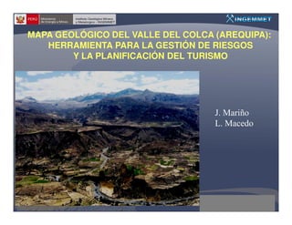 MAPA GEOLÓGICO DEL VALLE DEL COLCA (AREQUIPA):
   HERRAMIENTA PARA LA GESTIÓN DE RIESGOS
        Y LA PLANIFICACIÓN DEL TURISMO




                                   J. Mariño
                                   L. Macedo
 