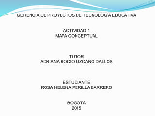 GERENCIA DE PROYECTOS DE TECNOLOGÍA EDUCATIVA
ACTIVIDAD 1
MAPA CONCEPTUAL
TUTOR
ADRIANA ROCIO LIZCANO DALLOS
ESTUDIANTE
ROSA HELENA PERILLA BARRERO
BOGOTÁ
2015
 