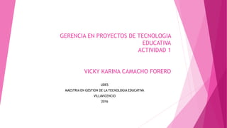 GERENCIA EN PROYECTOS DE TECNOLOGIA
EDUCATIVA
ACTIVIDAD 1
VICKY KARINA CAMACHO FORERO
UDES
MAESTRIA EN GESTION DE LA TECNOLOGIA EDUCATIVA
VILLAVICENCIO
2016
 