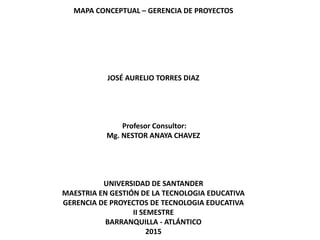 MAPA CONCEPTUAL – GERENCIA DE PROYECTOS
JOSÉ AURELIO TORRES DIAZ
Profesor Consultor:
Mg. NESTOR ANAYA CHAVEZ
UNIVERSIDAD DE SANTANDER
MAESTRIA EN GESTIÓN DE LA TECNOLOGIA EDUCATIVA
GERENCIA DE PROYECTOS DE TECNOLOGIA EDUCATIVA
II SEMESTRE
BARRANQUILLA - ATLÁNTICO
2015
 