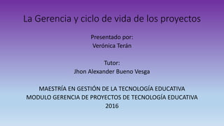 La Gerencia y ciclo de vida de los proyectos
Presentado por:
Verónica Terán
Tutor:
Jhon Alexander Bueno Vesga
MAESTRÍA EN GESTIÓN DE LA TECNOLOGÍA EDUCATIVA
MODULO GERENCIA DE PROYECTOS DE TECNOLOGÍA EDUCATIVA
2016
 