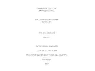 GERENCIA DE PROYECTOS
MAPA CONCEPTUAL
CLAUDIA PATRICIA RIOS HOYOS
ESTUDIANTE
JOSÉ JULIAN LIZCANO
DOCENTE
UNIVERSIDAD DE SANTANDER
FACULTAD DE EDUCACIÓN
MAESTRÍA EN GESTIÓN DE LA TECNOLOGÍA EDUCATIVA
SANTANDER
2017
 