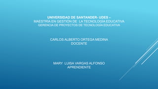UNIVERSIDAD DE SANTANDER- UDES –
MAESTRÍA EN GESTIÓN DE LA TECNOLOGÍA EDUCATIVA
GERENCIA DE PROYECTOS DE TECNOLOGÍA EDUCATIVA
CARLOS ALBERTO ORTEGA MEDINA
DOCENTE
MARY LUISA VARGAS ALFONSO
APRENDIENTE
 