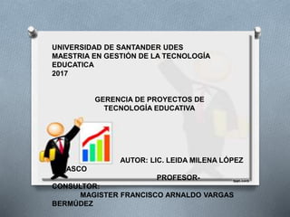 UNIVERSIDAD DE SANTANDER UDES
MAESTRIA EN GESTIÓN DE LA TECNOLOGÍA
EDUCATICA
2017
GERENCIA DE PROYECTOS DE
TECNOLOGÍA EDUCATIVA
AUTOR: LIC. LEIDA MILENA LÓPEZ
VELASCO
PROFESOR-
CONSULTOR:
MAGISTER FRANCISCO ARNALDO VARGAS
BERMÚDEZ
 