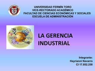 UNIVERSIDAD FERMÍN TORO
     VICE-RECTORADO ACADÉMICO
FACULTAD DE CIENCIAS ECONÓMICAS Y SOCIALES
     ESCUELA DE ADMINISTRACIÓN




         LA GERENCIA
         INDUSTRIAL

                                    Integrante:
                             Hayrianni Navarro
                                 CI 17.852.258
 