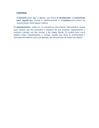 CONTROL
El dominio sobre algo o alguien, una forma de fiscalización, un mecanismo
para regular algo manual o sistémicamente o un examen para probar los
conocimientos sobre alguna materia.
En administración, control es un mecanismo del proceso administrativo creado
para verificar que los protocolos y objetivos de una empresa, departamento o
producto cumplen con las normas y las reglas fijadas. El control tiene como
objetivo evitar irregularidades y corregir aquello que frena la productividad y
eficiencia del sistema como, por ejemplo, los mecanismos de control de calidad.
 