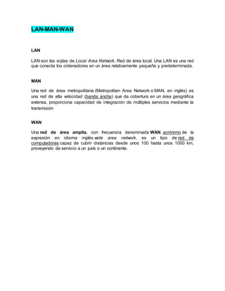 LAN-MAN-WAN
LAN
LAN son las siglas de Local Area Network, Red de área local. Una LAN es una red
que conecta los ordenadores en un área relativamente pequeña y predeterminada.
MAN
Una red de área metropolitana (Metropolitan Area Network o MAN, en inglés) es
una red de alta velocidad (banda ancha) que da cobertura en un área geográfica
extensa, proporciona capacidad de integración de múltiples servicios mediante la
transmisión
WAN
Una red de área amplia, con frecuencia denominada WAN, acrónimo de la
expresión en idioma inglés wide area network, es un tipo de red de
computadoras capaz de cubrir distancias desde unos 100 hasta unos 1000 km,
proveyendo de servicio a un país o un continente.
 