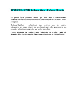 DIFERENCIA ENTRE Software Libre y Software Gratuito
En primer lugar podemos afirmar que tanto Open Source como Free
Software son dos movimientos sociales en donde compartir es uno de los pilares
principales.
Software Gratuito: Aplicaciones que podemos usar en nuestros
ordenadores sin pagar (dinero) por una licencia para ello, generalmente son
pequeñas aplicaciones que prestan una función específica.
Existen Versiones de Condicionado, Versiones de prueba, Pago por
Servicios, Distribución Gratuita, Open Source (comparte su código fuente).
 