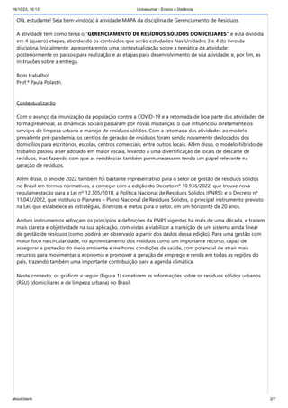 16/10/23, 16:13 Unicesumar - Ensino a Distância
about:blank 2/7
Olá, estudante! Seja bem-vindo(a) à atividade MAPA da disciplina de Gerenciamento de Resíduos.
A atividade tem como tema o “GERENCIAMENTO DE RESÍDUOS SÓLIDOS DOMICILIARES” e está dividida
em 4 (quatro) etapas, abordando os conteúdos que serão estudados Nas Unidades 3 e 4 do livro da
disciplina. Inicialmente, apresentaremos uma contextualização sobre a temática da atividade;
posteriormente os passos para realização e as etapas para desenvolvimento de sua atividade; e, por fim, as
instruções sobre a entrega.
Bom trabalho!
Prof.ª Paula Polastri.
Contextualização
Com o avanço da imunização da população contra a COVID-19 e a retomada de boa parte das atividades de
forma presencial, as dinâmicas sociais passaram por novas mudanças, o que influenciou diretamente os
serviços de limpeza urbana e manejo de resíduos sólidos. Com a retomada das atividades ao modelo
prevalente pré-pandemia, os centros de geração de resíduos foram sendo novamente deslocados dos
domicílios para escritórios, escolas, centros comerciais, entre outros locais. Além disso, o modelo hibrido de
trabalho passou a ser adotado em maior escala, levando a uma diversificação de locais de descarte de
resíduos, mas fazendo com que as residências também permanecessem tendo um papel relevante na
geração de resíduos.
Além disso, o ano de 2022 também foi bastante representativo para o setor de gestão de resíduos sólidos
no Brasil em termos normativos, a começar com a edição do Decreto nº 10.936/2022, que trouxe nova
regulamentação para a Lei nº 12.305/2010, a Política Nacional de Resíduos Sólidos (PNRS); e o Decreto nº
11.043/2022, que instituiu o Planares – Plano Nacional de Resíduos Sólidos, o principal instrumento previsto
na Lei, que estabelece as estratégias, diretrizes e metas para o setor, em um horizonte de 20 anos.
Ambos instrumentos reforçam os princípios e definições da PNRS vigentes há mais de uma década, e trazem
mais clareza e objetividade na sua aplicação, com vistas a viabilizar a transição de um sistema ainda linear
de gestão de resíduos (como poderá ser observado a partir dos dados dessa edição). Para uma gestão com
maior foco na circularidade, no aproveitamento dos resíduos como um importante recurso, capaz de
assegurar a proteção do meio ambiente e melhores condições de saúde, com potencial de atrair mais
recursos para movimentar a economia e promover a geração de emprego e renda em todas as regiões do
país, trazendo também uma importante contribuição para a agenda climática.
Neste contexto, os gráficos a seguir (Figura 1) sintetizam as informações sobre os resíduos sólidos urbanos
(RSU) (domiciliares e de limpeza urbana) no Brasil.
 