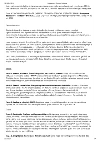 16/10/23, 16:13 Unicesumar - Ensino a Distância
about:blank 4/7
lixões e aterros controlados, ainda seguem em operação em todas as regiões do país e receberam 39% do
total de resíduos coletados, alcançando um total de 29,7 milhões de toneladas com destinação inadequada.
Fonte: ASSOCIAÇÃO BRASILEIRA DE EMPRESAS DE LIMPEZA PÚBLICA E RESÍDUOS ESPECIAIS. Panorama
dos resíduos sólidos no Brasil 2022. 2023. Disponível em: https://abrelpe.org.br/panorama/. Acesso em: 10
set. 2023.
Desenvolvimento
Diante deste cenário, destaca-se que a distinção dos tipos de resíduos em classes contribui
significativamente para o gerenciamento desses materiais, visto que é de extrema importância o
conhecimento de seus componentes e sua periculosidade, para que, dessa forma, seja possível promover a
destinação final ambientalmente adequada para eles.
Logo, no gerenciamento de resíduos sólidos, todos têm a sua responsabilidade, seja o gerador, o fabricante,
distribuidor ou o governo. De forma que nós, como geradores de resíduos domiciliares, devemos segregar e
acondicionar de forma adequada os resíduos gerados. Tal como destinar de forma ambientalmente
adequada, seja para a coleta municipal (seletiva ou comum) ou para pontos de entrega voluntária (PEV),
para resíduos específicos, como os perigosos, os resíduos passíveis de logística reversa, dentre outros.
Desta forma, considerando as informações apresentadas, assim como os resíduos domiciliares gerados em
sua casa, para elaborar a atividade MAPA desta disciplina, você deve seguir 3 (três) passos e 4 (quatro)
etapas, conforme a seguir:
Passos:
Passo 1. Acessar e baixar o formulário padrão para realizar o MAPA. Baixar o formulário padrão
intitulado “Formulário padrão – MAPA Gerenciamento de Resíduos ”, que está disponível no Material da
Disciplina dentro do ambiente da disciplina em seu Studeo. Neste formulário, a atividade MAPA já estará
estruturada em tópicos, conforme as etapas de desenvolvimento solicitadas.
Passo 2. Acessar os materiais de suporte para desenvolvimento de seu MAPA. Acessar o vídeo com
orientações sobre o MAPA, ler as Unidades 3 e 4 do livro, assistir às respectivas aulas conceituais e aulas ao
vivo. Acesse, também, o site do Sistema Nacional de Informações sobre Saneamento (SNIS):
http://antigo.snis.gov.br/diagnosticos. Diagnósticos SNIS 2021/2022 (ano de referência 2020): resíduos
sólidos (ir em: tabelas informações e indicadores baixar tabelas), pois as informações lhe auxiliarão no
desenvolvimento da atividade.
Passo 3. Realizar a atividade MAPA. Depois de baixar o formulário padrão e acessar os materiais de
suporte, em seu formulário você deve apresentar o que é solicitado nas Etapas de 1 a 4.
Etapas:
Etapa 1. Destinação final dos resíduos domiciliares. Nesta etapa, apresente o seu munícipio e o seu
Estado, tal como a forma de destinação final dos resíduos sólidos domiciliares coletados na modalidade
porta a porta pelo serviço público de manejo dos resíduos sólidos, incluindo a disposição final dos rejeitos,
gerados em seu município. Inclua também a forma de destinação final para os resíduos sólidos passíveis de
logística reversa, se eles são entregues por você nos pontos de entrega voluntária (PEV) ou outra forma de
destinação. Caso haja a ausência do serviço de coleta e destinação final e PEV para os resíduos passíveis de
logística reversa, será necessário você apresentar esta informação e explicar o que é feito com os resíduos
sólidos gerados em sua residência.
Etapa 2. Diagnóstico dos resíduos domiciliares atual. Nesta etapa, apresente pelo menos 10 (dez) dos
 