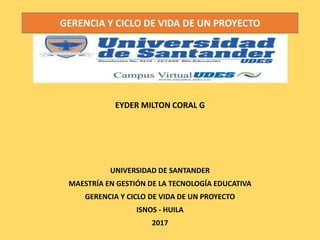 EYDER MILTON CORAL G
UNIVERSIDAD DE SANTANDER
MAESTRÍA EN GESTIÓN DE LA TECNOLOGÍA EDUCATIVA
GERENCIA Y CICLO DE VIDA DE UN PROYECTO
ISNOS - HUILA
2017
GERENCIA Y CICLO DE VIDA DE UN PROYECTO
 
