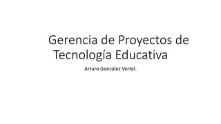 Gerencia de Proyectos de
Tecnología Educativa
Arturo González Vertel.