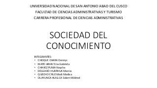 SOCIEDAD DEL
CONOCIMIENTO
UNIVERSIDAD NACIONAL DE SAN ANTONIO ABAD DEL CUSCO
FACULTAD DE CIENCIAS ADMINISTRATIVAS Y TURISMO
CARRERA PROFESIONAL DE CIENCIAS ADMINISTRATIVAS
INTEGRANTES:
• CHOQUE CHARA Dennys
• MATO ARIAS Yina Gabriela
• CHAVEZ PUMA Naysha
• DELGADO HUARHUA Marcia
• QUECHO CRUZ Madi Madisa
• OLAYUNCA HUILLCA Solem Mildred
 